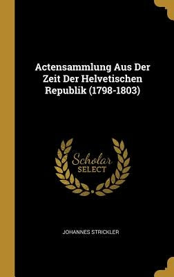 Actensammlung Aus Der Zeit Der Helvetischen Republik (1798-1803) by Strickler, Johannes
