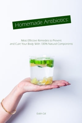 Homemade Antibiotics: Most Effective Remedies to Prevent and Cure Your Body With 100% Natural Components by Gill, Edith