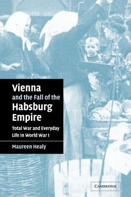 Vienna and the Fall of the Habsburg Empire: Total War and Everyday Life in World War I by Healy, Maureen
