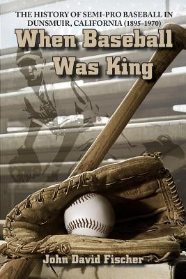 When Baseball Was King: The History of Semi-pro Baseball in Dunsmuir, California (1895-1970) by Fischer, John David