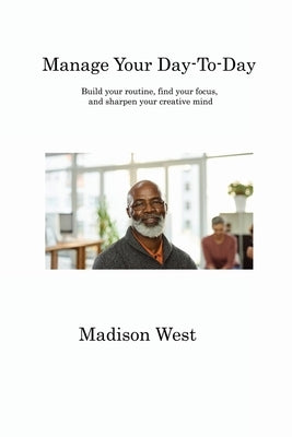 Manage Your Day-To-Day: Build your routine, find your focus, and sharpen your creative mind by West, Madison