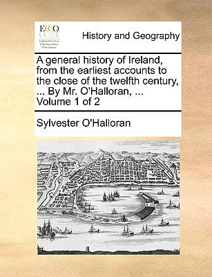 A General History of Ireland, from the Earliest Accounts to the Close of the Twelfth Century, ... by Mr. O'Halloran, ... Volume 1 of 2 by O'Halloran, Sylvester