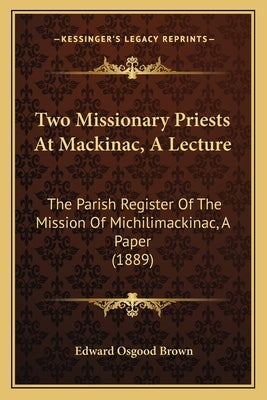 Two Missionary Priests At Mackinac, A Lecture: The Parish Register Of The Mission Of Michilimackinac, A Paper (1889) by Brown, Edward Osgood