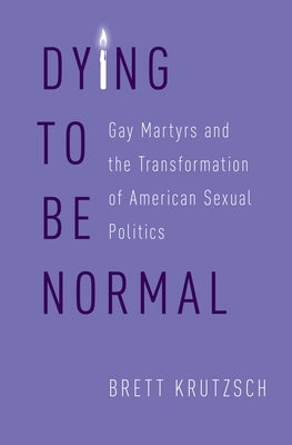 Dying to Be Normal: Gay Martyrs and the Transformation of American Sexual Politics by Krutzsch, Brett