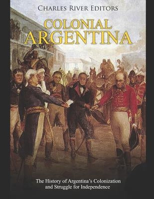 Colonial Argentina: The History of Argentina's Colonization and Struggle for Independence by Charles River Editors