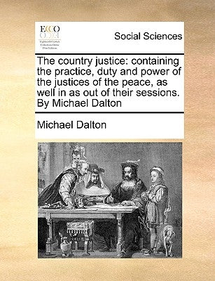 The country justice: containing the practice, duty and power of the justices of the peace, as well in as out of their sessions. By Michael by Dalton, Michael