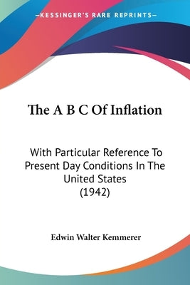 The A B C of Inflation: With Particular Reference to Present Day Conditions in the United States (1942) by Kemmerer, Edwin Walter