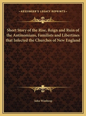 Short Story of the Rise, Reign and Ruin of the Antinomians, Familists and Libertines that Infected the Churches of New England by Winthrop, John