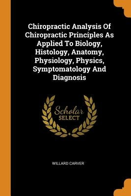 Chiropractic Analysis Of Chiropractic Principles As Applied To Biology, Histology, Anatomy, Physiology, Physics, Symptomatology And Diagnosis by Carver, Willard