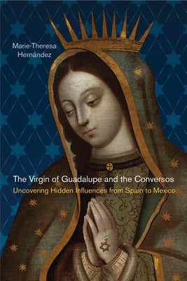 The Virgin of Guadalupe and the Conversos: Uncovering Hidden Influences from Spain to Mexico by Hernández, Marie-Theresa