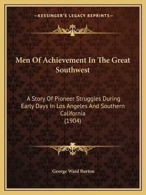 Men Of Achievement In The Great Southwest: A Story Of Pioneer Struggles During Early Days In Los Angeles And Southern California (1904) by Burton, George Ward