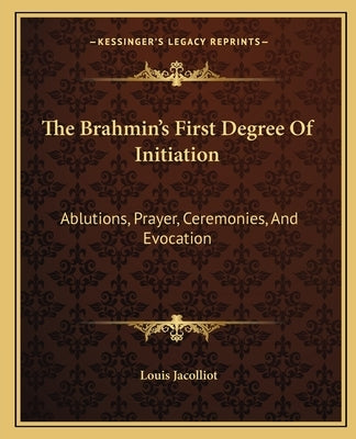 The Brahmin's First Degree of Initiation: Ablutions, Prayer, Ceremonies, and Evocation by Jacolliot, Louis