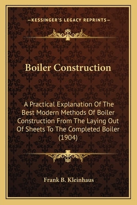 Boiler Construction: A Practical Explanation of the Best Modern Methods of Boiler Construction from the Laying Out of Sheets to the Complet by Kleinhaus, Frank B.