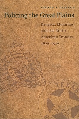 Policing the Great Plains: Rangers, Mounties, and the North American Frontier, 1875-1910 by Graybill, Andrew R.