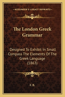 The London Greek Grammar: Designed To Exhibit In Small Compass The Elements Of The Greek Language (1863) by F. B.