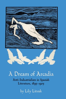A Dream of Arcadia: Anti-Industrialism in Spanish LIterature, 1895-1905 by Litvak, Lily
