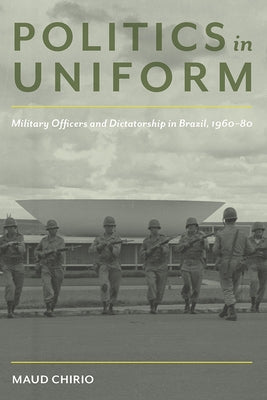 Politics in Uniform: Military Officers and Dictatorship in Brazil, 1960-80 by Chirio, Maud