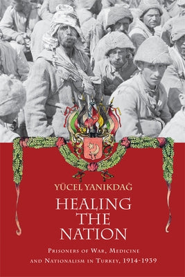 Healing the Nation: Prisoners of War, Medicine and Nationalism in Turkey, 1914-1939 by Yanikdag, Yucel