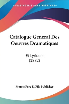 Catalogue General Des Oeuvres Dramatiques: Et Lyriques (1882) by Morris Pere Et Fils Publisher