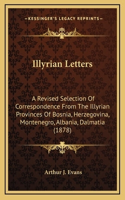 Illyrian Letters: A Revised Selection of Correspondence from the Illyrian Provinces of Bosnia, Herzegovina, Montenegro, Albania, Dalmati by Evans, Arthur J.
