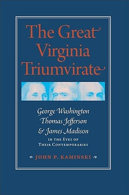 The Great Virginia Triumvirate: George Washington, Thomas Jefferson, & James Madison in the Eyes of Their Contemporaries by Kaminski, John P.