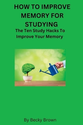 How to Improve Memory for Studying: The Ten Study Hacks to Improve Your Memory by Brown, Becky