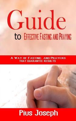 Guide to Effective Fasting and Praying: A Way of Fasting And Prayers That Guarantee Results by Joseph, Pius