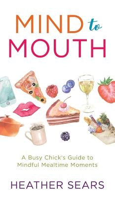 Mind to Mouth: A Busy Chick's Guide to Mindful Mealtime Moments by Sears, Heather