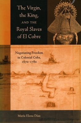 The Virgin, the King, and the Royal Slaves of El Cobre: Negotiating Freedom in Colonial Cuba, 1670-1780 by Diaz, Maria Elena