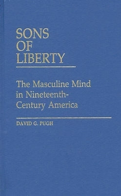 Sons of Liberty: The Masculine Mind in Nineteenth-Century America by Pugh, David G.