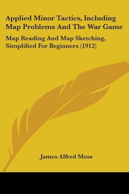 Applied Minor Tactics, Including Map Problems And The War Game: Map Reading And Map Sketching, Simplified For Beginners (1912) by Moss, James Alfred