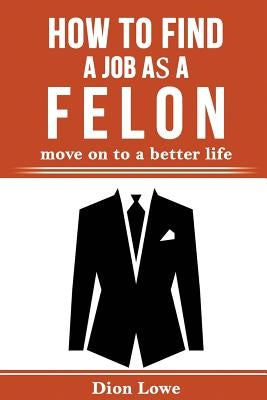 How to Find a Job as a Felon: move on to a better life by Lowe, Dion