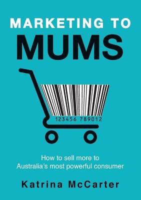 Marketing To Mums: How To Sell More To Australia's Most Powerful Consumer by McCarter, Katrina
