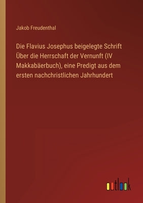 Die Flavius Josephus beigelegte Schrift Über die Herrschaft der Vernunft (IV Makkabäerbuch), eine Predigt aus dem ersten nachchristlichen Jahrhundert by Freudenthal, Jakob