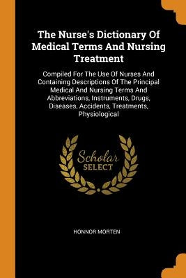 The Nurse's Dictionary Of Medical Terms And Nursing Treatment: Compiled For The Use Of Nurses And Containing Descriptions Of The Principal Medical And by Morten, Honnor