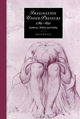 Imagination Under Pressure, 1789-1832: Aesthetics, Politics and Utility by Whale, John
