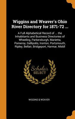 Wiggins and Weaver's Ohio River Directory for 1871-72 ...: A Full Alphabetical Record of ... the Inhabitants and Business Directories of Wheeling, Par by &. Weaver, Wiggins
