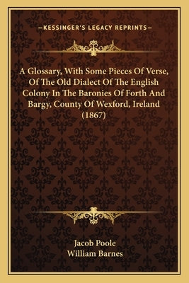 A Glossary, with Some Pieces of Verse, of the Old Dialect of the English Colony in the Baronies of Forth and Bargy, County of Wexford, Ireland (1867) by Poole, Jacob