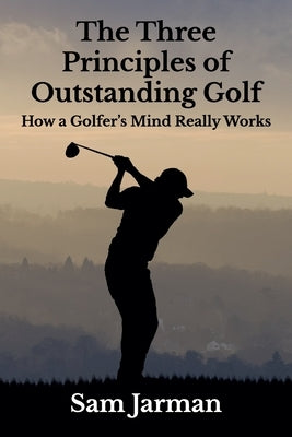 The Three Principles of Outstanding Golf: How A Golfer's Mind Really Works by Jarman, Sam