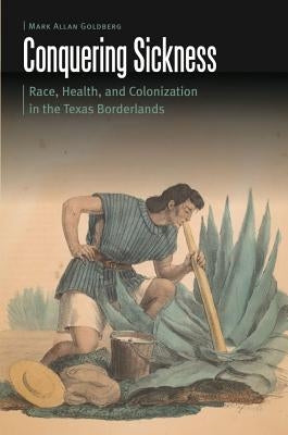 Conquering Sickness: Race, Health, and Colonization in the Texas Borderlands by Goldberg, Mark Allan