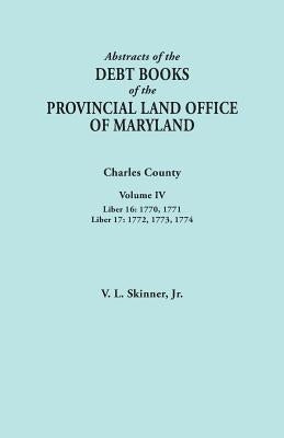 Abstracts of the Debt Books of the Provincial Land Office of Maryland. Charles County, Volume IV: Liber 16: 1770, 1771; Liber 17: 1772, 1773, 1774 by Skinner, Vernon L., Jr.