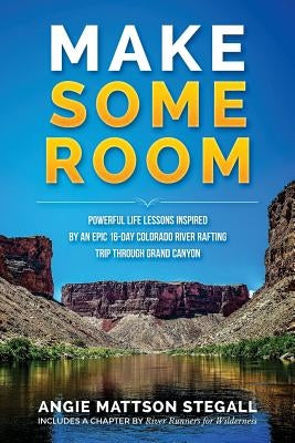 Make Some Room: Powerful Life Lessons Inspired by an Epic 16-day Colorado River Rafting Trip Through Grand Canyon by Stegall, Angie Mattson