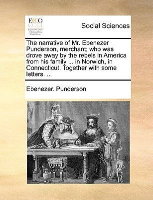 The Narrative of Mr. Ebenezer Punderson, Merchant; Who Was Drove Away by the Rebels in America from His Family ... in Norwich, in Connecticut. Togethe by Punderson, Ebenezer