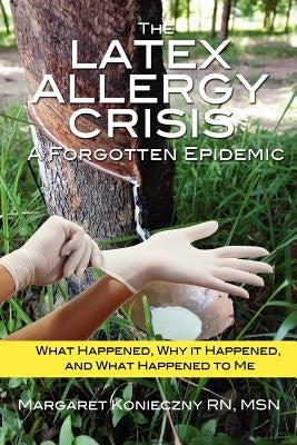 The Latex Allergy Crisis: A Forgotten Epidemic: What Happened, Why it Happened, and What Happened to Me. My Experience and the experience of oth by Konieczny, Margaret