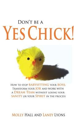 Don't Be a Yes Chick!: How to Stop Babysitting Your Boss, Work With a Dream Team and Transform Your Job, Without Losing Your Spirit or Sanity by Hall, Molly