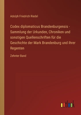 Codex diplomaticus Brandenburgensis - Sammlung der Urkunden, Chroniken und sonstigen Quellenschriften für die Geschichte der Mark Brandenburg und ihre by Riedel, Adolph Friedrich