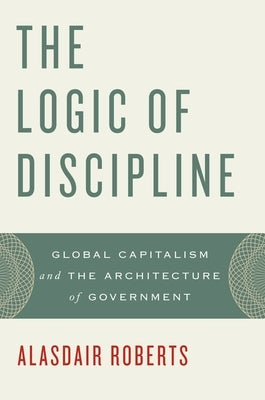 The Logic of Discipline: Global Capitalism and the Architecture of Government by Roberts, Alasdair