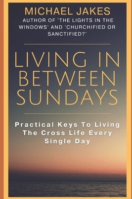 Living in Between Sundays: Practical Keys for Living the Cross Life Every Single Day by Jakes, Michael