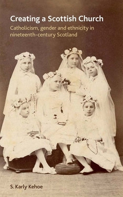 Creating a Scottish Church: Catholicism, Gender and Ethnicity in Nineteenth-Century Scotland by Kehoe, S. Karly