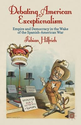 Debating American Exceptionalism: Empire and Democracy in the Wake of the Spanish-American War by Hilfrich, F.